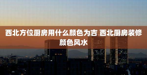 西北方位厨房用什么颜色为吉 西北厨房装修颜色风水