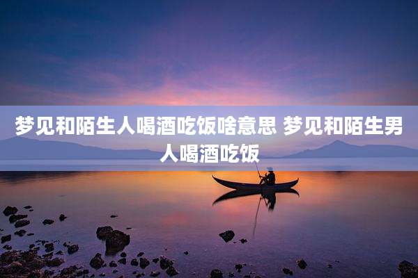 梦见和陌生人喝酒吃饭啥意思 梦见和陌生男人喝酒吃饭