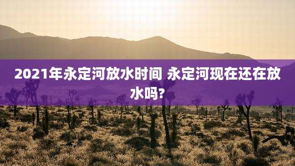 2021年永定河放水时间 永定河现在还在放水吗?