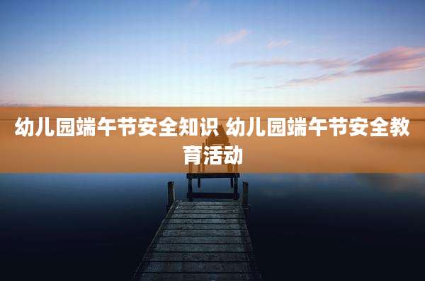 幼儿园端午节安全知识 幼儿园端午节安全教育活动
