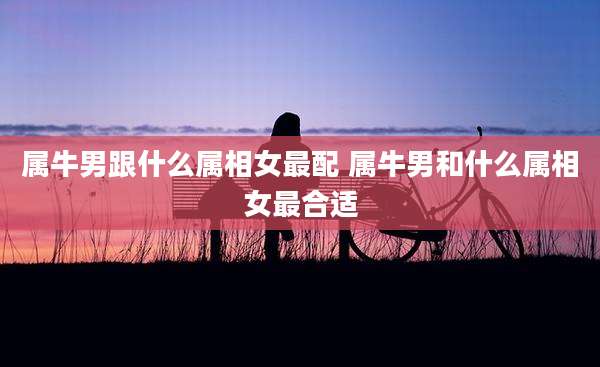 属牛男跟什么属相女最配 属牛男和什么属相女最合适