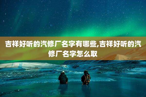 吉祥好听的汽修厂名字有哪些,吉祥好听的汽修厂名字怎么取