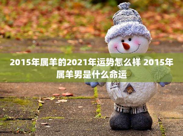 2015年属羊的2021年运势怎么样 2015年属羊男是什么命运