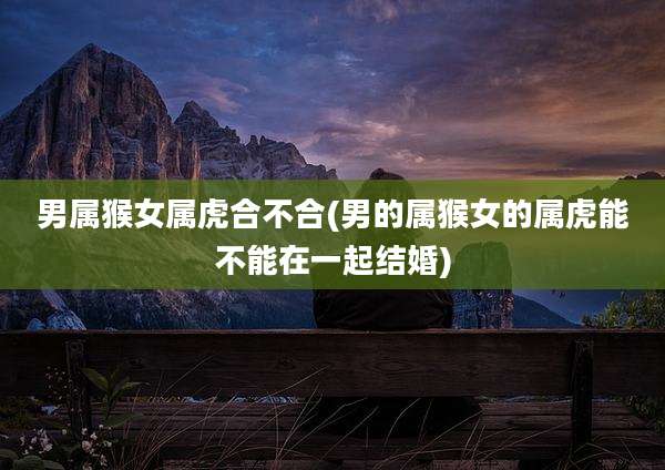 男属猴女属虎合不合(男的属猴女的属虎能不能在一起结婚)