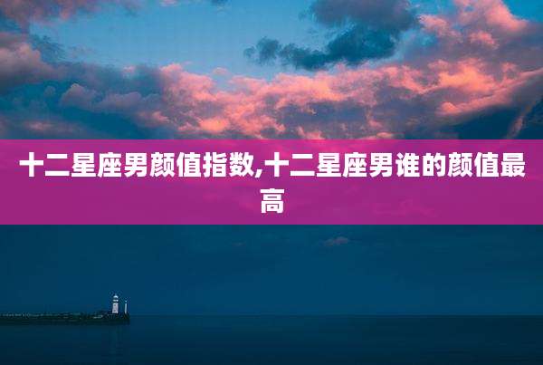 十二星座男颜值指数,十二星座男谁的颜值最高