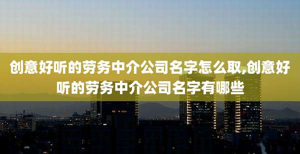 创意好听的劳务中介公司名字怎么取,创意好听的劳务中介公司名字有哪些