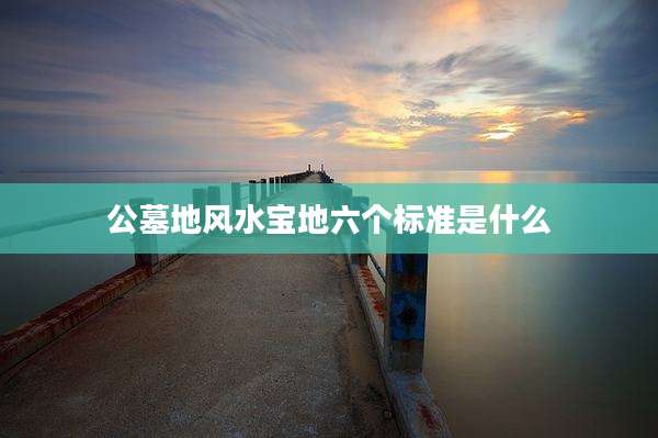 公墓地风水宝地六个标准是什么