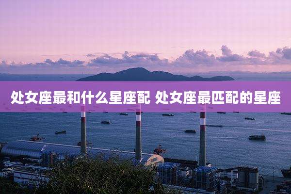 处女座最和什么星座配 处女座最匹配的星座