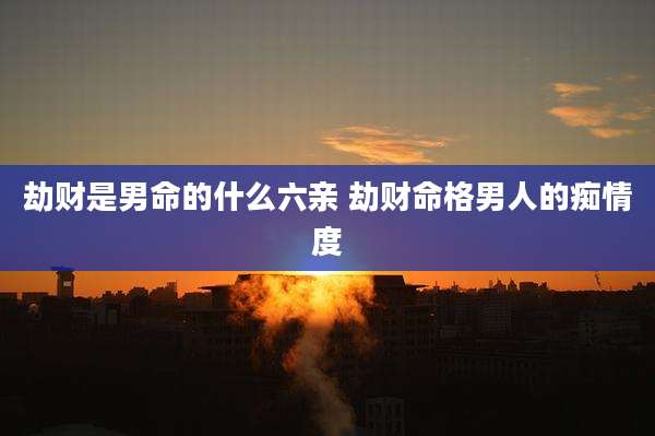 劫财是男命的什么六亲 劫财命格男人的痴情度