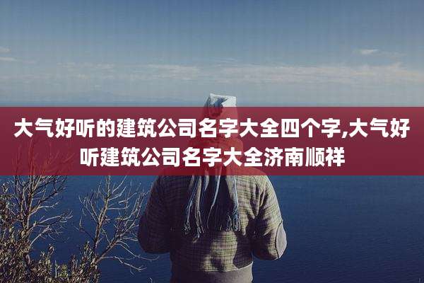 大气好听的建筑公司名字大全四个字,大气好听建筑公司名字大全济南顺祥