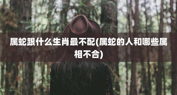 属蛇跟什么生肖最不配(属蛇的人和哪些属相不合)