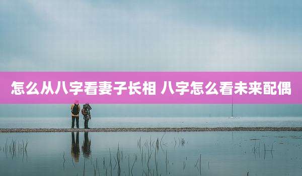 怎么从八字看妻子长相 八字怎么看未来配偶