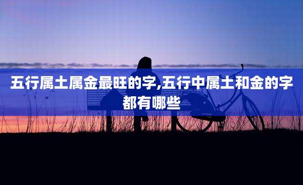 五行属土属金最旺的字,五行中属土和金的字都有哪些