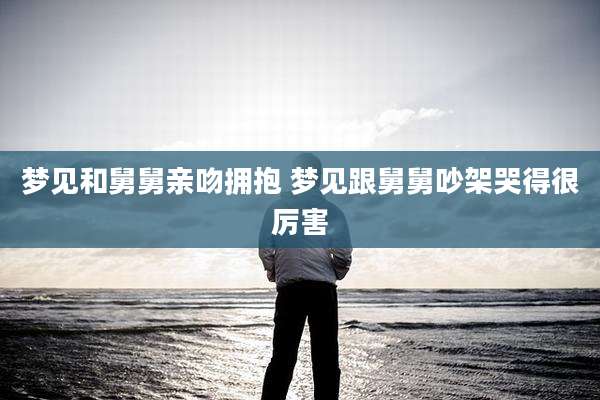 梦见和舅舅亲吻拥抱 梦见跟舅舅吵架哭得很厉害