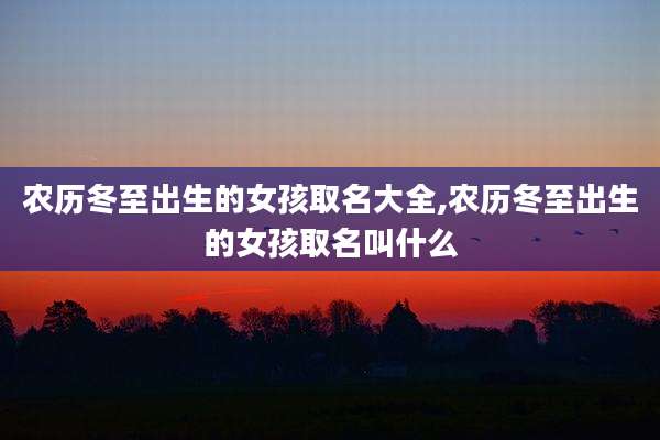 农历冬至出生的女孩取名大全,农历冬至出生的女孩取名叫什么