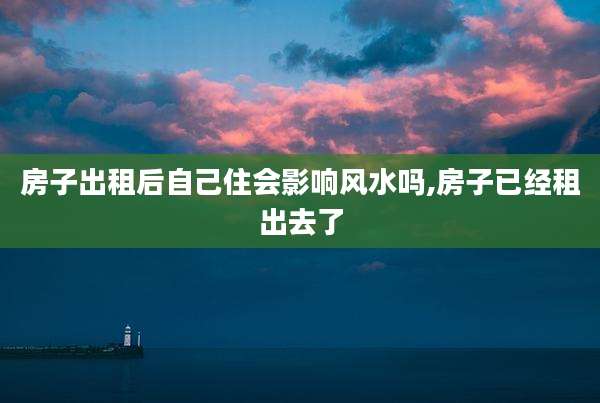 房子出租后自己住会影响风水吗,房子已经租出去了