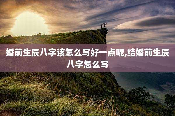 婚前生辰八字该怎么写好一点呢,结婚前生辰八字怎么写