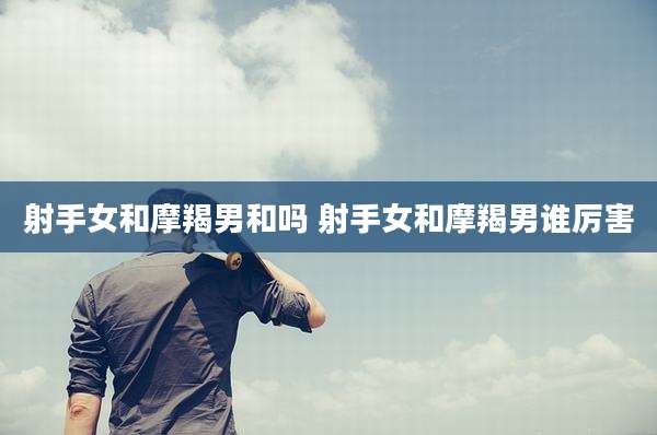 射手女和摩羯男和吗 射手女和摩羯男谁厉害