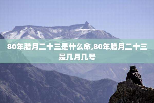 80年腊月二十三是什么命,80年腊月二十三是几月几号