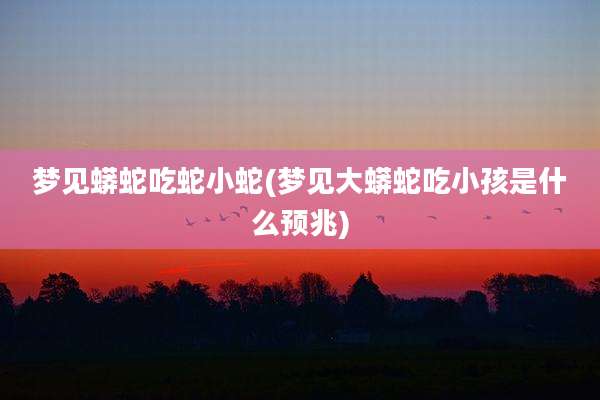 梦见蟒蛇吃蛇小蛇(梦见大蟒蛇吃小孩是什么预兆)