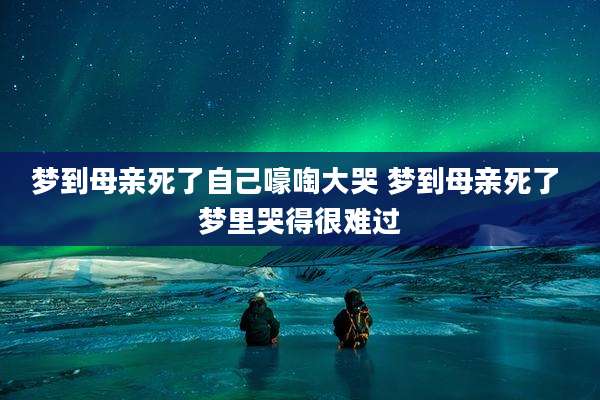 梦到母亲死了自己嚎啕大哭 梦到母亲死了 梦里哭得很难过