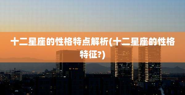 十二星座的性格特点解析(十二星座的性格特征?)