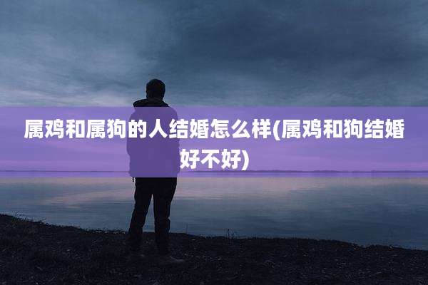 属鸡和属狗的人结婚怎么样(属鸡和狗结婚好不好)