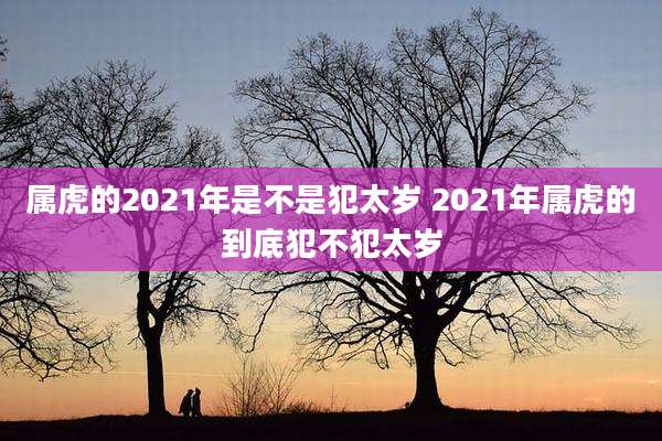 属虎的2021年是不是犯太岁 2021年属虎的到底犯不犯太岁
