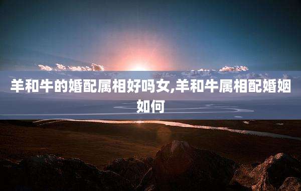 羊和牛的婚配属相好吗女,羊和牛属相配婚姻如何