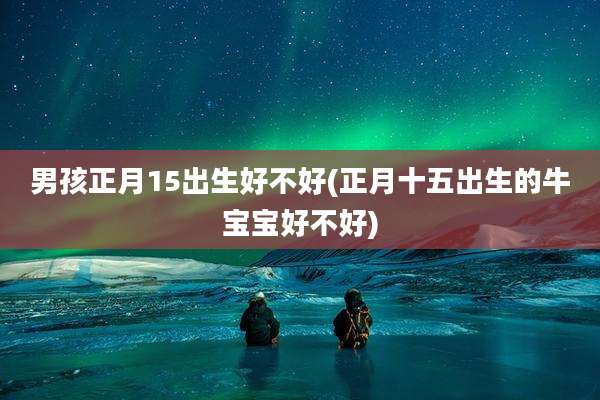 男孩正月15出生好不好(正月十五出生的牛宝宝好不好)