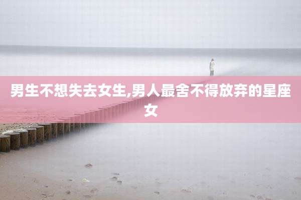 男生不想失去女生,男人最舍不得放弃的星座女