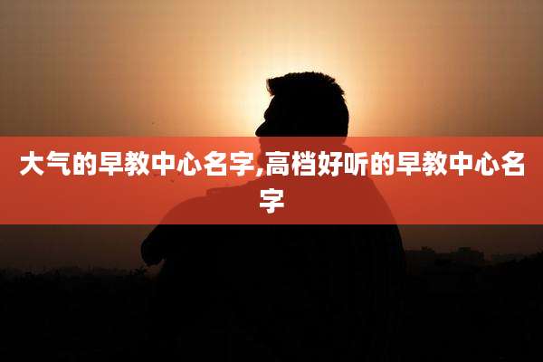 大气的早教中心名字,高档好听的早教中心名字