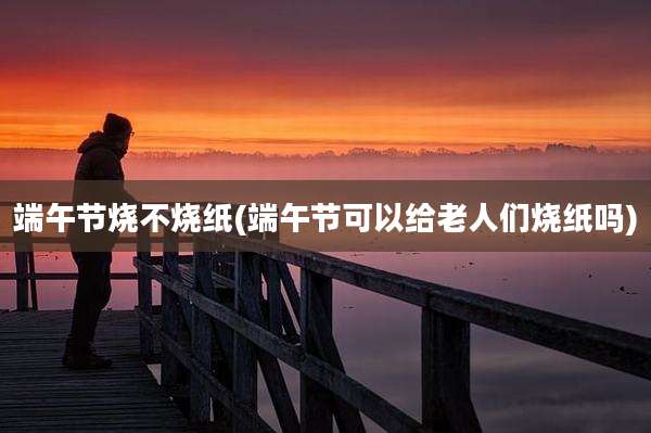 端午节烧不烧纸(端午节可以给老人们烧纸吗)