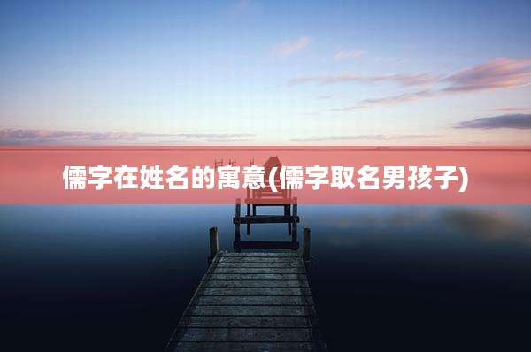 儒字在姓名的寓意(儒字取名男孩子)