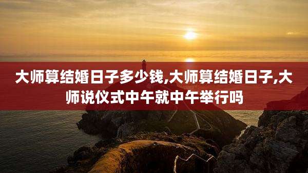 大师算结婚日子多少钱,大师算结婚日子,大师说仪式中午就中午举行吗