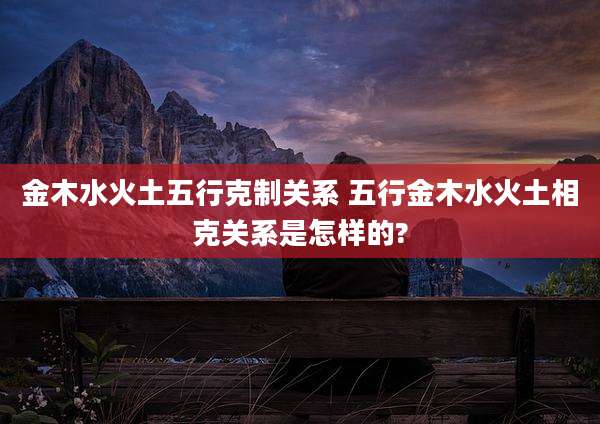 金木水火土五行克制关系 五行金木水火土相克关系是怎样的?