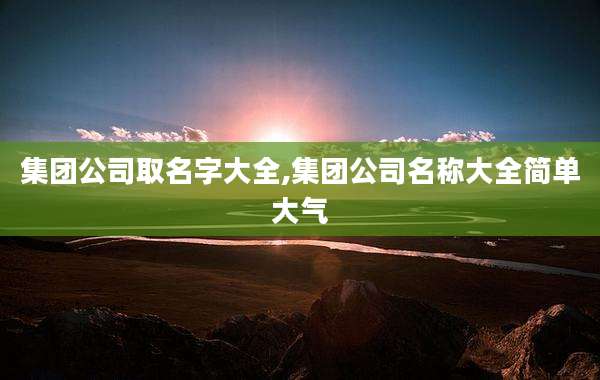 集团公司取名字大全,集团公司名称大全简单大气