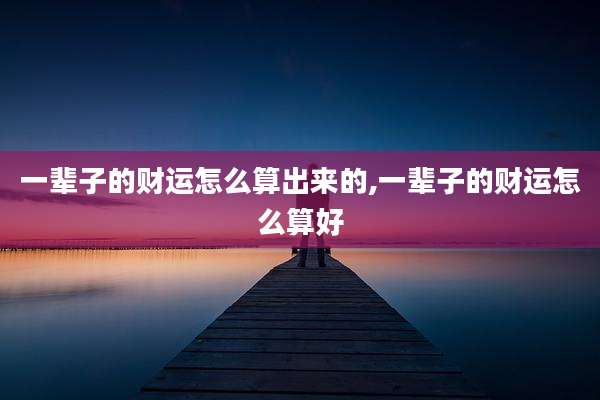 一辈子的财运怎么算出来的,一辈子的财运怎么算好