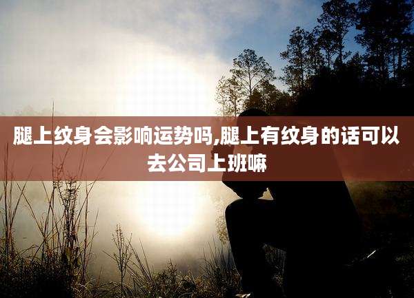 腿上纹身会影响运势吗,腿上有纹身的话可以去公司上班嘛