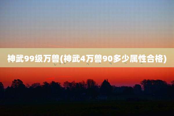 神武99级万兽(神武4万兽90多少属性合格)