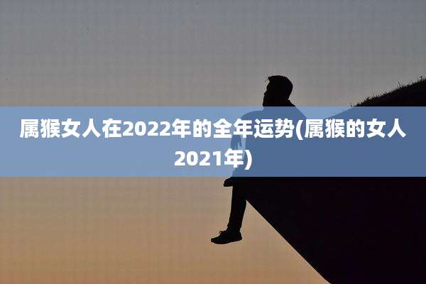属猴女人在2022年的全年运势(属猴的女人2021年)