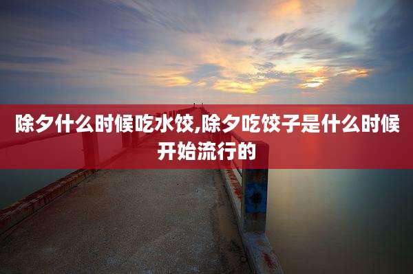 除夕什么时候吃水饺,除夕吃饺子是什么时候开始流行的