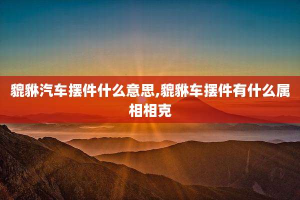 貔貅汽车摆件什么意思,貔貅车摆件有什么属相相克