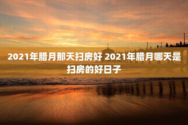 2021年腊月那天扫房好 2021年腊月哪天是扫房的好日子