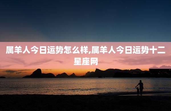 属羊人今日运势怎么样,属羊人今日运势十二星座网