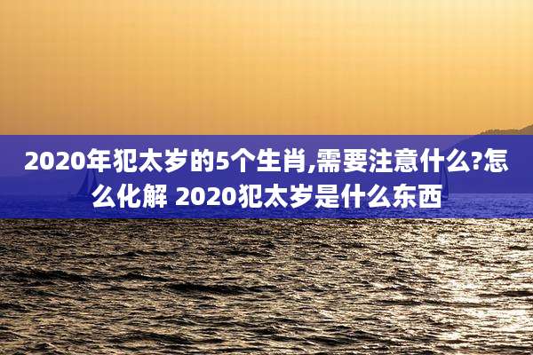 2020年犯太岁的5个生肖,需要注意什么?怎么化解 2020犯太岁是什么东西