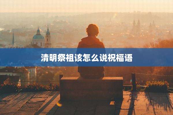 清明祭祖该怎么说祝福语