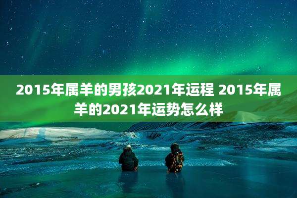 2015年属羊的男孩2021年运程 2015年属羊的2021年运势怎么样