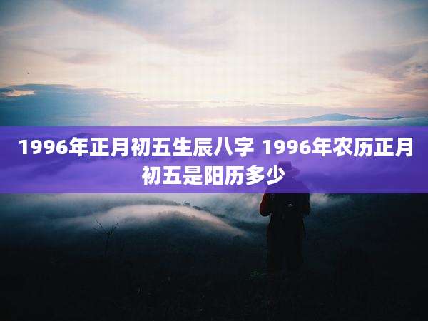 1996年正月初五生辰八字 1996年农历正月初五是阳历多少