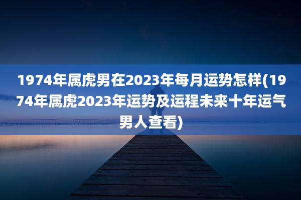 1974年属虎男在2023年每月运势怎样(1974年属虎2023年运势及运程未来十年运气男人查看)